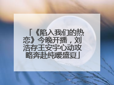《陷入我们的热恋》今晚开播，刘浩存王安宇心动攻略奔赴纯暧盛夏