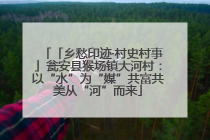 「乡愁印迹·村史村事」瓮安县猴场镇大河村：以“水”为“媒”共富共美从“河”而来