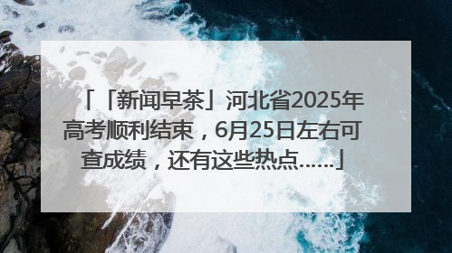 「新闻早茶」河北省2025年高考顺利结束，6月25日左右可查成绩，还有这些热点……
