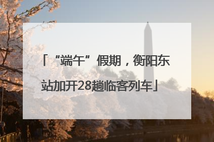 “端午”假期，衡阳东站加开28趟临客列车