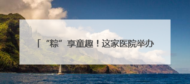 “粽”享童趣！这家医院举办公益互动活动关爱困难患儿