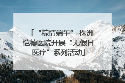 “粽情端午” 株洲恺德医院开展“无假日医疗”系列活动