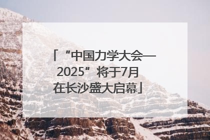 “中国力学大会—2025”将于7月在长沙盛大启幕