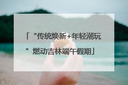 “传统焕新+年轻潮玩”燃动吉林端午假期