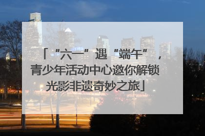 “六一”遇“端午”，青少年活动中心邀你解锁光影非遗奇妙之旅