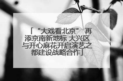 “大戏看北京” 再添京南新地标 大兴区与开心麻花开启演艺之都建设战略合作
