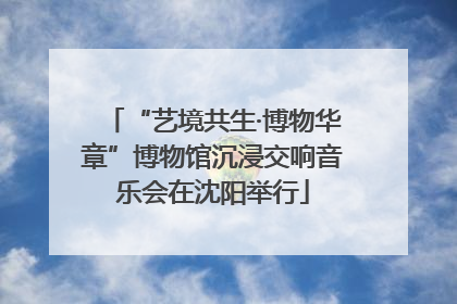 “艺境共生·博物华章”博物馆沉浸交响音乐会在沈阳举行