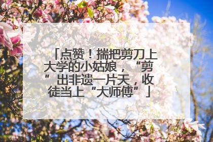 点赞！揣把剪刀上大学的小姑娘，“剪”出非遗一片天，收徒当上“大师傅”