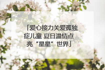 爱心接力关爱孤独症儿童 夏日温情点亮“星星”世界