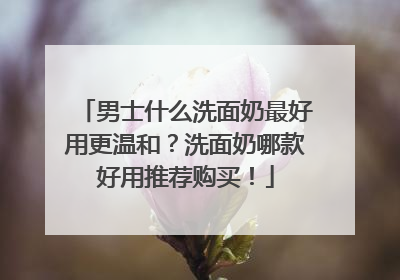 男士什么洗面奶最好用更温和？洗面奶哪款好用推荐购买！