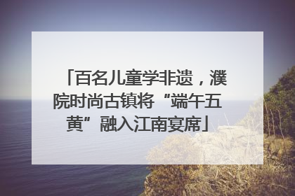 百名儿童学非遗，濮院时尚古镇将“端午五黄”融入江南宴席