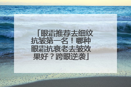 眼霜推荐去细纹抗皱第一名！哪种眼霜抗衰老去皱效果好？跨眼逆袭