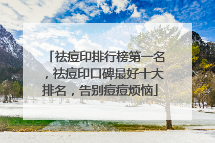 祛痘印排行榜第一名，祛痘印口碑最好十大排名，告别痘痘烦恼