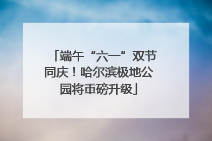 端午“六一”双节同庆！哈尔滨极地公园将重磅升级