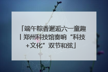 端午粽香邂逅六一童趣丨郑州科技馆奏响“科技+文化”双节和弦