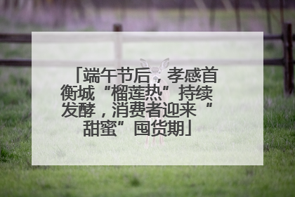 端午节后，孝感首衡城“榴莲热”持续发酵，消费者迎来“甜蜜”囤货期