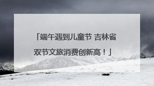 端午遇到儿童节 吉林省双节文旅消费创新高！