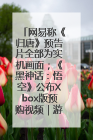网易称《归唐》预告片全部为实机画面；《黑神话：悟空》公布Xbox版预购视频｜游戏早参