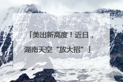 美出新高度！近日，湖南天空“放大招”