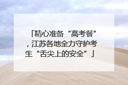 精心准备“高考餐”，江苏各地全力守护考生“舌尖上的安全”