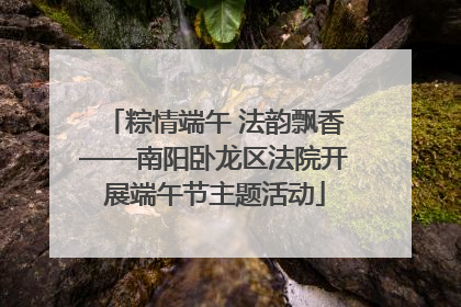 粽情端午 法韵飘香——南阳卧龙区法院开展端午节主题活动