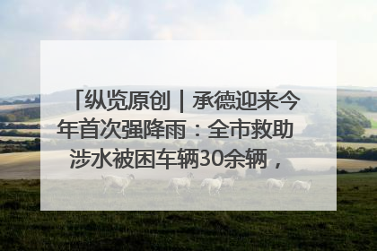 纵览原创｜承德迎来今年首次强降雨：全市救助涉水被困车辆30余辆，8日晚市区已无积水路段，交通恢复畅通