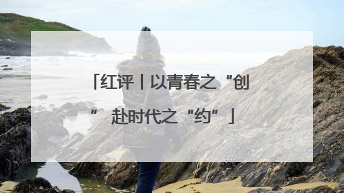红评丨以青春之“创” 赴时代之“约”