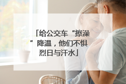 给公交车“擦澡”降温，他们不惧烈日与汗水