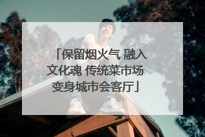 保留烟火气 融入文化魂 传统菜市场变身城市会客厅