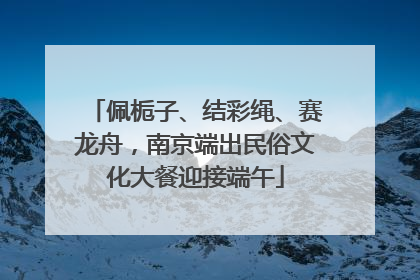 佩栀子、结彩绳、赛龙舟，南京端出民俗文化大餐迎接端午