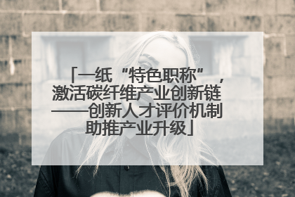 一纸“特色职称”，激活碳纤维产业创新链——创新人才评价机制 助推产业升级