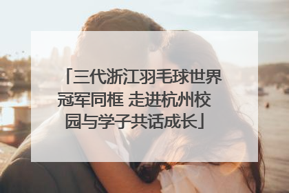 三代浙江羽毛球世界冠军同框 走进杭州校园与学子共话成长