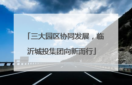 三大园区协同发展，临沂城投集团向新而行