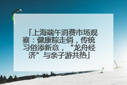 上海端午消费市场观察：健康粽走俏，传统习俗添新意，“龙舟经济”与亲子游共热