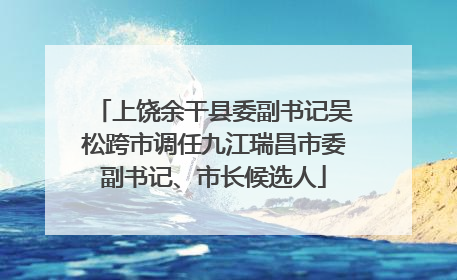 上饶余干县委副书记吴松跨市调任九江瑞昌市委副书记、市长候选人