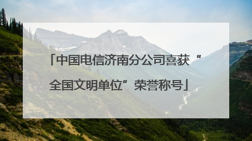 中国电信济南分公司喜获“全国文明单位”荣誉称号
