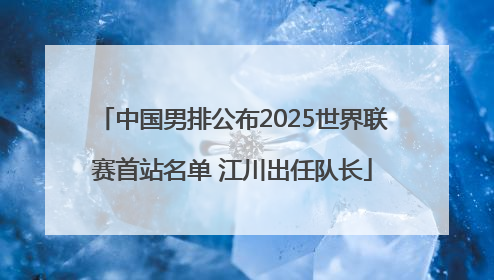 中国男排公布2025世界联赛首站名单 江川出任队长