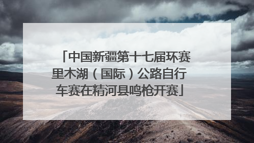 中国新疆第十七届环赛里木湖（国际）公路自行车赛在精河县鸣枪开赛