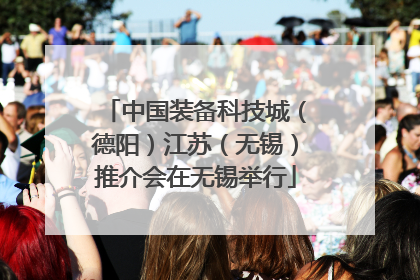 中国装备科技城（德阳）江苏（无锡）推介会在无锡举行