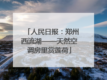 人民日报：郑州西流湖——天然空调房里赏莲荷