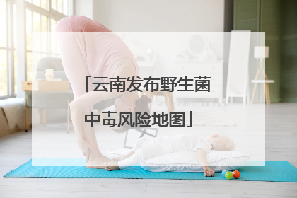 云南发布野生菌中毒风险地图