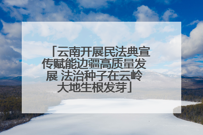 云南开展民法典宣传赋能边疆高质量发展 法治种子在云岭大地生根发芽