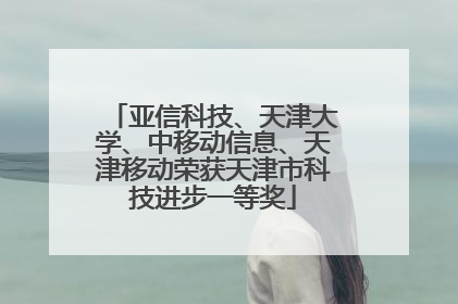 亚信科技、天津大学、中移动信息、天津移动荣获天津市科技进步一等奖
