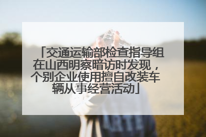 交通运输部检查指导组在山西明察暗访时发现，个别企业使用擅自改装车辆从事经营活动