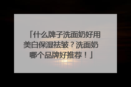 什么牌子洗面奶好用美白保湿祛皱？洗面奶哪个品牌好推荐！