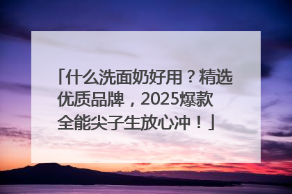 什么洗面奶好用？精选优质品牌，2025爆款全能尖子生放心冲！