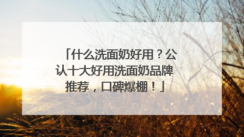 什么洗面奶好用？公认十大好用洗面奶品牌推荐，口碑爆棚！