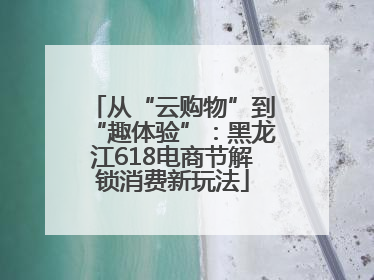 从“云购物”到“趣体验”：黑龙江618电商节解锁消费新玩法