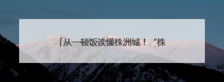 从一顿饭读懂株洲城！“株鲜记”美食文旅推广季启动
