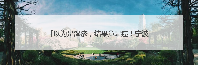 以为是湿疹，结果竟是癌！宁波女子悔惨：反复涂了一年药膏都没好！很多患者首诊都去了皮肤科
